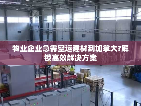 物业企业急需空运建材到加拿大?解锁高效解决方案