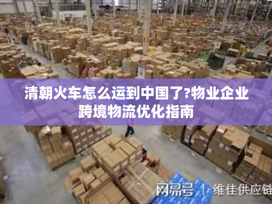 清朝火车怎么运到中国了?物业企业跨境物流优化指南