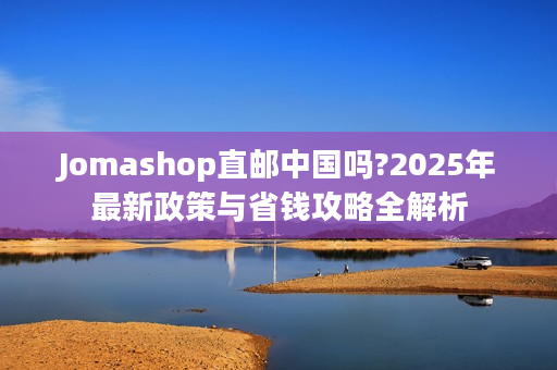 Jomashop直邮中国吗?2025年最新政策与省钱攻略全解析
