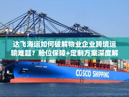 达飞海运如何破解物业企业跨境运输难题？舱位保障+定制方案深度解析