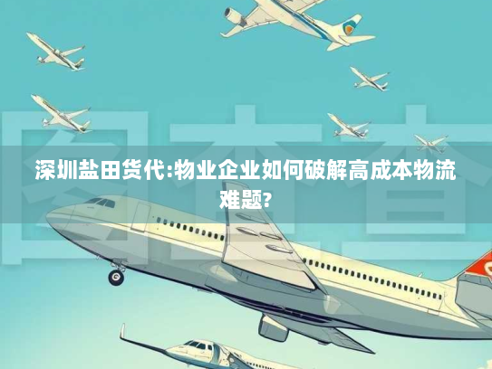 深圳盐田货代:物业企业如何破解高成本物流难题?