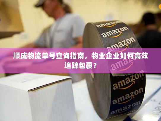 顺成物流单号查询指南，物业企业如何高效追踪包裹？