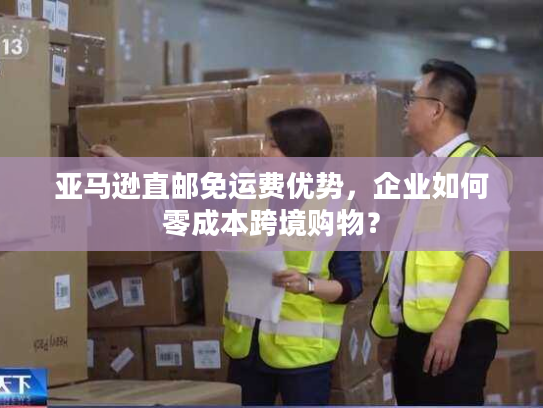 亚马逊直邮免运费优势，企业如何零成本跨境购物？