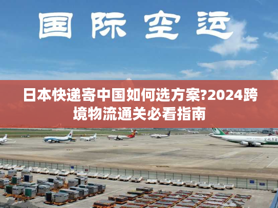 日本快递寄中国如何选方案?2024跨境物流通关必看指南