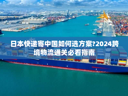 日本快递寄中国如何选方案?2024跨境物流通关必看指南