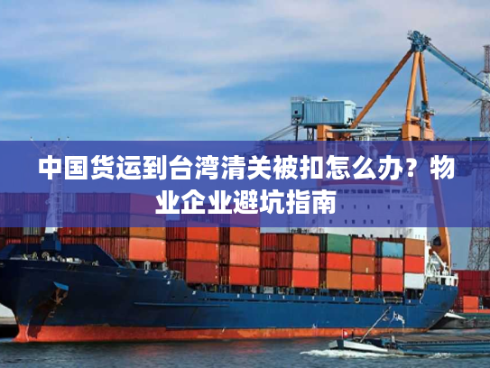 中国货运到台湾清关被扣怎么办？物业企业避坑指南