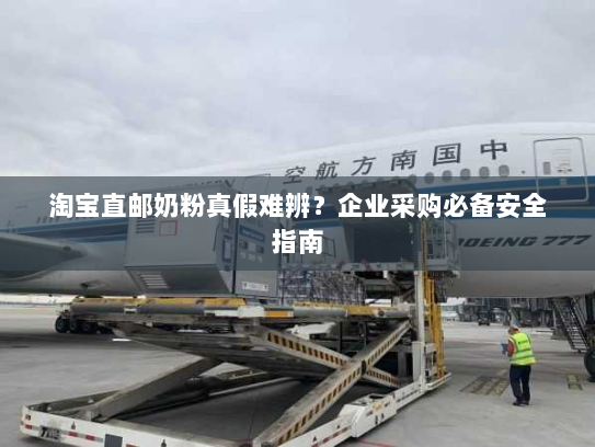 淘宝直邮奶粉真假难辨？企业采购必备安全指南