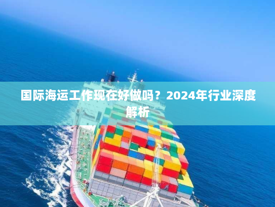国际海运工作现在好做吗?2024年行业深度解析 国际海运工作现在好做吗?2024年行业深度解析