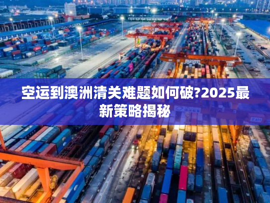 空运到澳洲清关难题如何破?2025最新策略揭秘