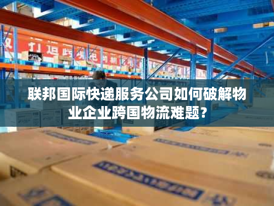 联邦国际快递服务公司如何破解物业企业跨国物流难题? 联邦国际快递服务公司如何破解物业企业跨国物流难题?