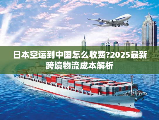 日本空运到中国怎么收费?2025最新跨境物流成本解析