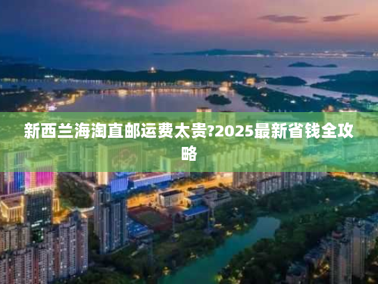 新西兰海淘直邮运费太贵?2025最新省钱全攻略 新西兰海淘直邮运费太贵?2025最新省钱全攻略