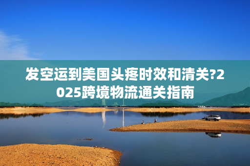 发空运到美国头疼时效和清关?2025跨境物流通关指南