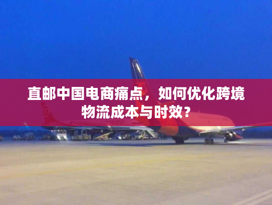 直邮中国电商痛点，如何优化跨境物流成本与时效？