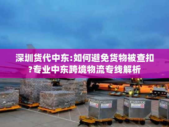 深圳货代中东:如何避免货物被查扣?专业中东跨境物流专线解析 深圳货代中东:如何避免货物被查扣?专业中东跨境物流专线解析