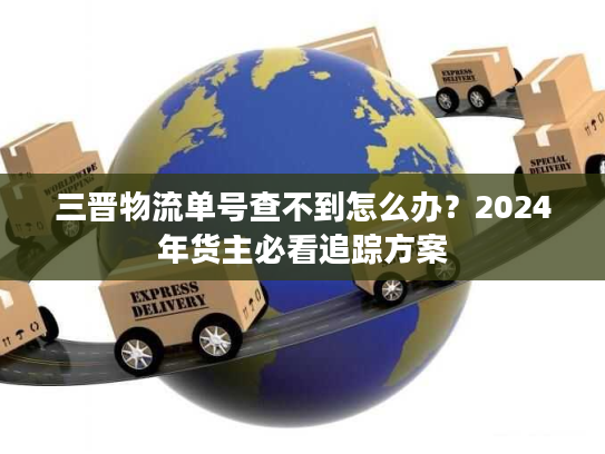 三晋物流单号查不到怎么办？2024年货主必看追踪方案