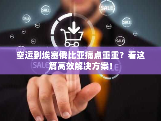 空运到埃塞俄比亚痛点重重？看这篇高效解决方案！