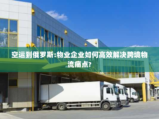 空运到俄罗斯:物业企业如何高效解决跨境物流痛点?