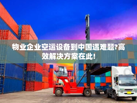 物业企业空运设备到中国遇难题?高效解决方案在此!