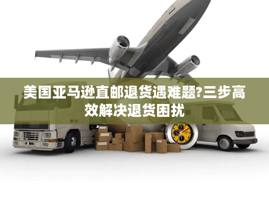 美国亚马逊直邮退货遇难题?三步高效解决退货困扰 美国亚马逊直邮退货遇难题?三步高效解决退货困扰