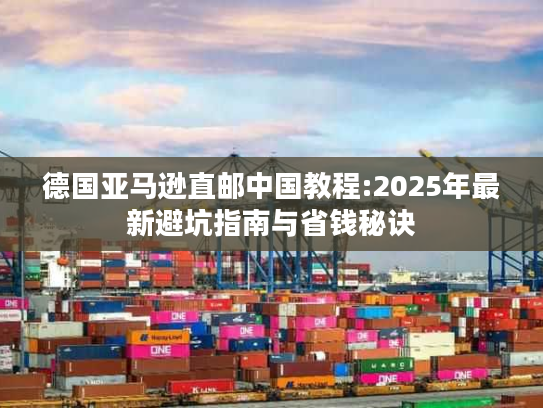 德国亚马逊直邮中国教程:2025年最新避坑指南与省钱秘诀 德国亚马逊直邮中国教程:2025年最新避坑指南与省钱秘诀