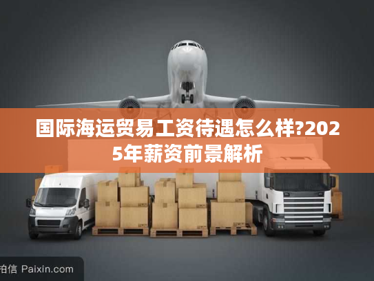 国际海运贸易工资待遇怎么样?2025年薪资前景解析
