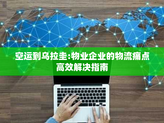 空运到乌拉圭:物业企业的物流痛点高效解决指南