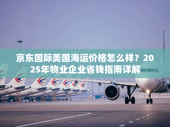 京东国际美国海运价格怎么样？2025年物业企业省钱指南详解