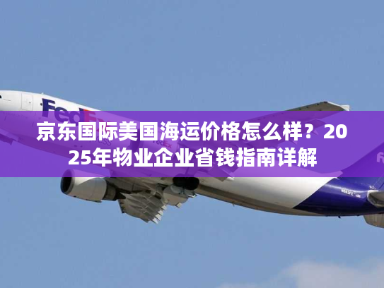 京东国际美国海运价格怎么样？2025年物业企业省钱指南详解
