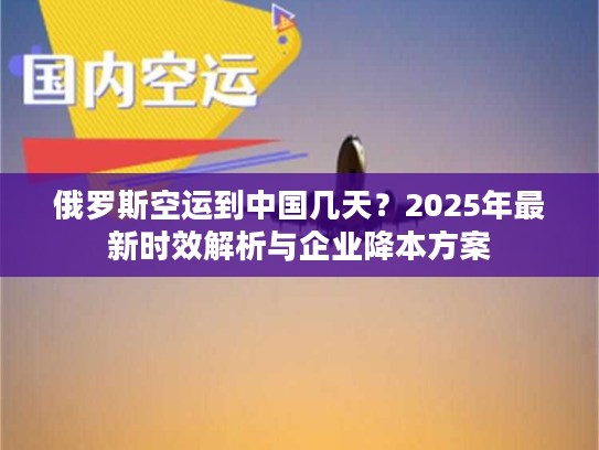 俄罗斯空运到中国几天？2025年最新时效解析与企业降本方案