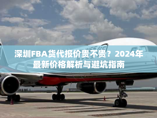 深圳FBA货代报价贵不贵？2024年最新价格解析与避坑指南