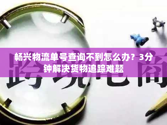 畅兴物流单号查询不到怎么办？3分钟解决货物追踪难题