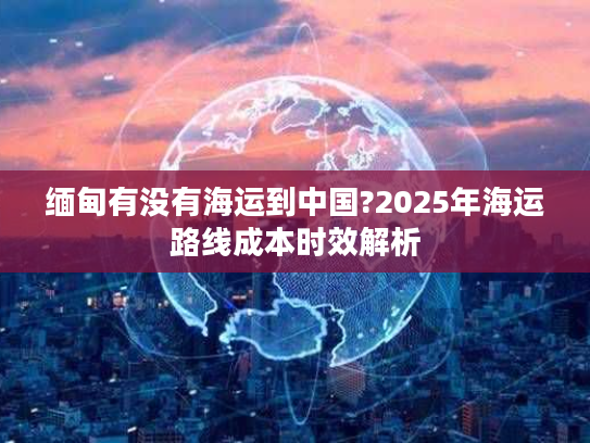 缅甸有没有海运到中国?2025年海运路线成本时效解析