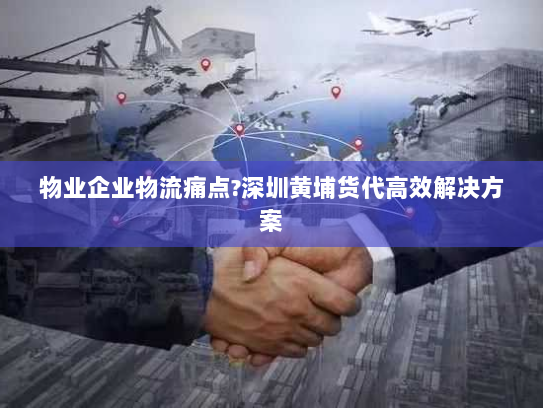 物业企业物流痛点?深圳黄埔货代高效解决方案 物业企业物流痛点?深圳黄埔货代高效解决方案