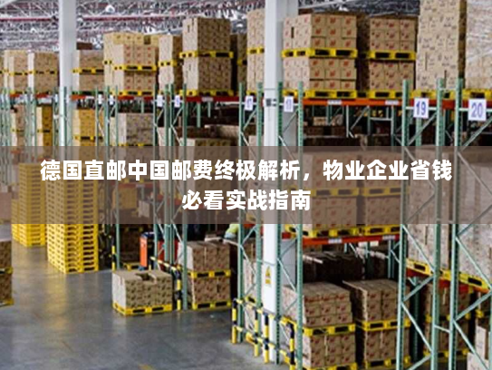 德国直邮中国邮费终极解析，物业企业省钱必看实战指南