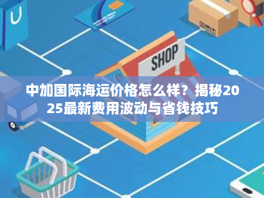 中加国际海运价格怎么样？揭秘2025最新费用波动与省钱技巧