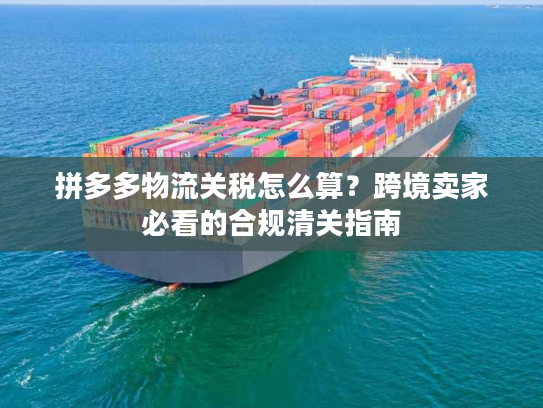 拼多多物流关税怎么算？跨境卖家必看的合规清关指南