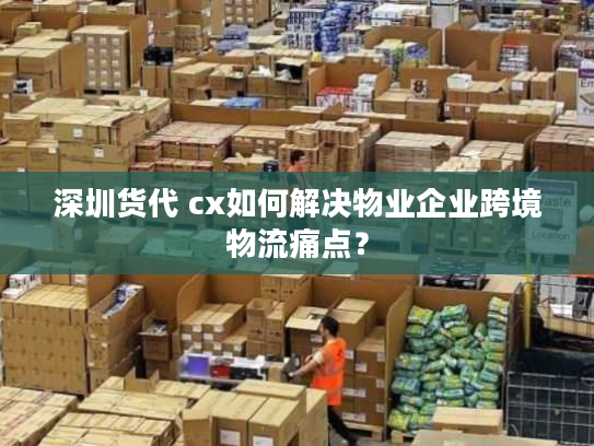 深圳货代 cx如何解决物业企业跨境物流痛点？