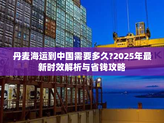 丹麦海运到中国需要多久?2025年最新时效解析与省钱攻略