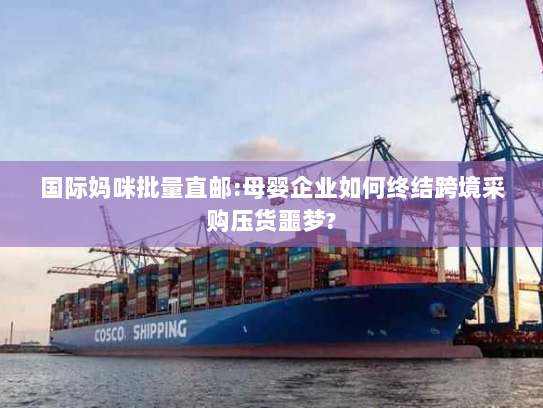 国际妈咪批量直邮:母婴企业如何终结跨境采购压货噩梦?