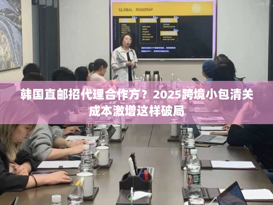 韩国直邮招代理合作方?2025跨境小包清关成本激增这样破局 韩国直邮招代理合作方?2025跨境小包清关成本激增这样破局