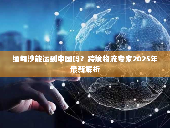 缅甸沙能运到中国吗？跨境物流专家2025年最新解析