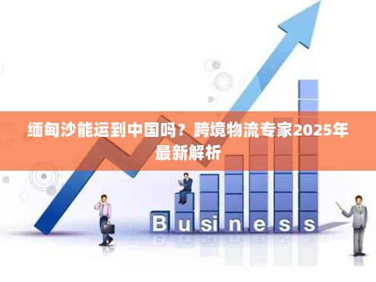 缅甸沙能运到中国吗？跨境物流专家2025年最新解析