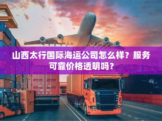 山西太行国际海运公司怎么样？服务可靠价格透明吗？