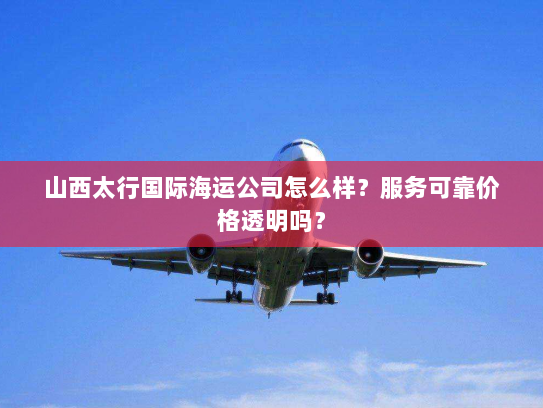 山西太行国际海运公司怎么样？服务可靠价格透明吗？