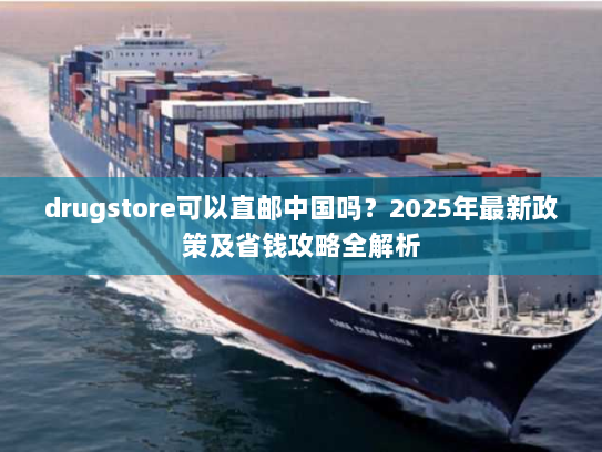 drugstore可以直邮中国吗？2025年最新政策及省钱攻略全解析
