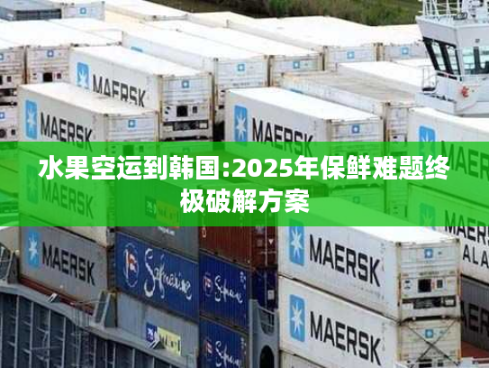 水果空运到韩国:2025年保鲜难题终极破解方案