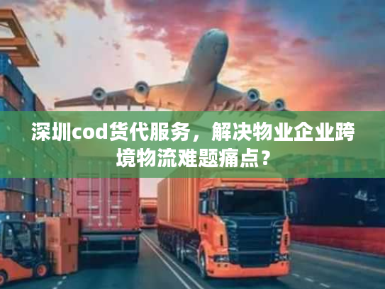 深圳cod货代服务，解决物业企业跨境物流难题痛点？