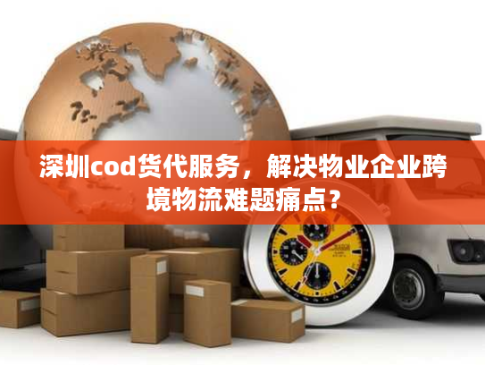 深圳cod货代服务，解决物业企业跨境物流难题痛点？
