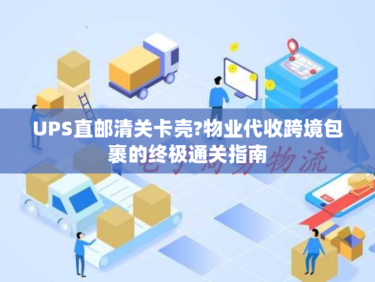 UPS直邮清关卡壳?物业代收跨境包裹的终极通关指南